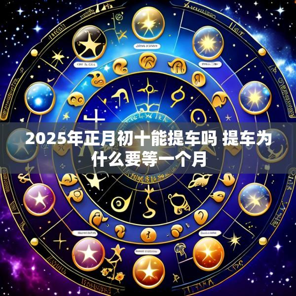 2025年正月初十能提车吗 提车为什么要等一个月