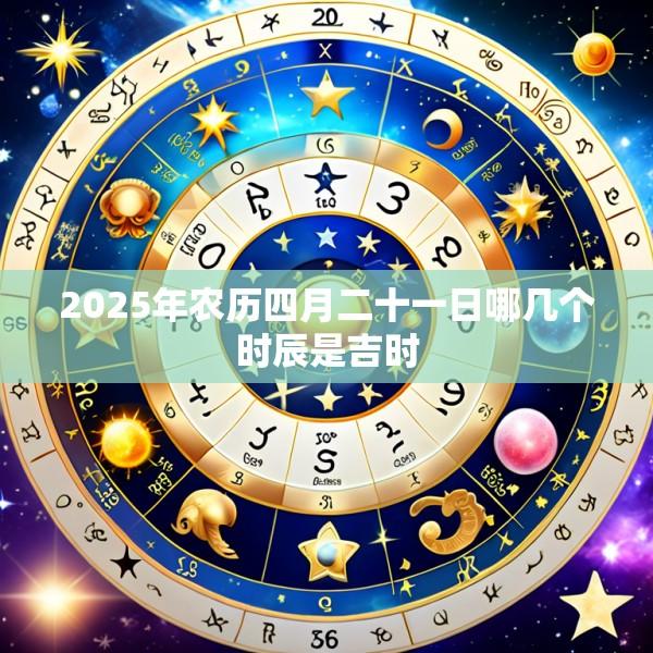 2025年农历四月二十一日哪几个时辰是吉时