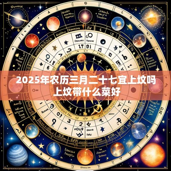 2025年农历三月二十七宜上坟吗 上坟带什么菜好