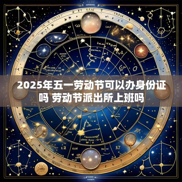 2025年五一劳动节可以办身份证吗 劳动节派出所上班吗