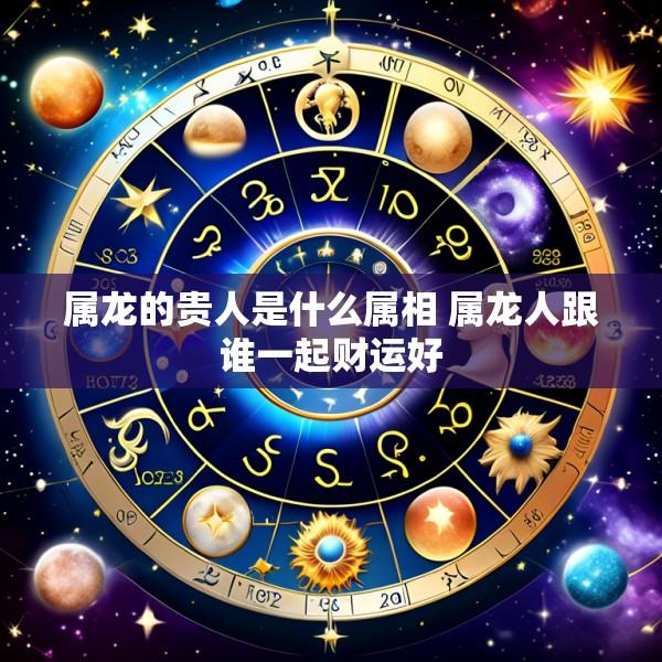 属龙的贵人是什么属相 属龙人跟谁一起财运好