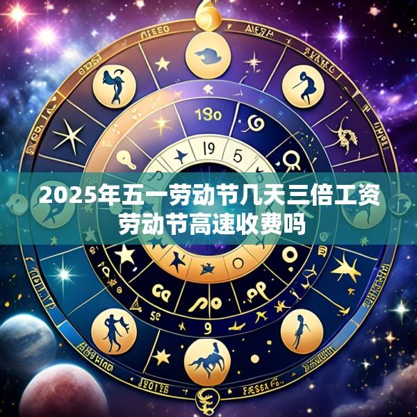 2025年五一劳动节几天三倍工资 劳动节高速收费吗