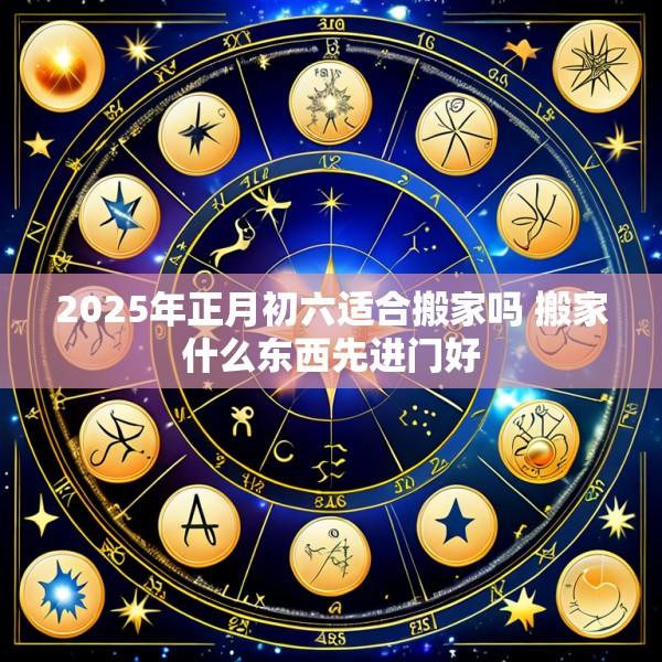 2025年正月初六适合搬家吗 搬家什么东西先进门好