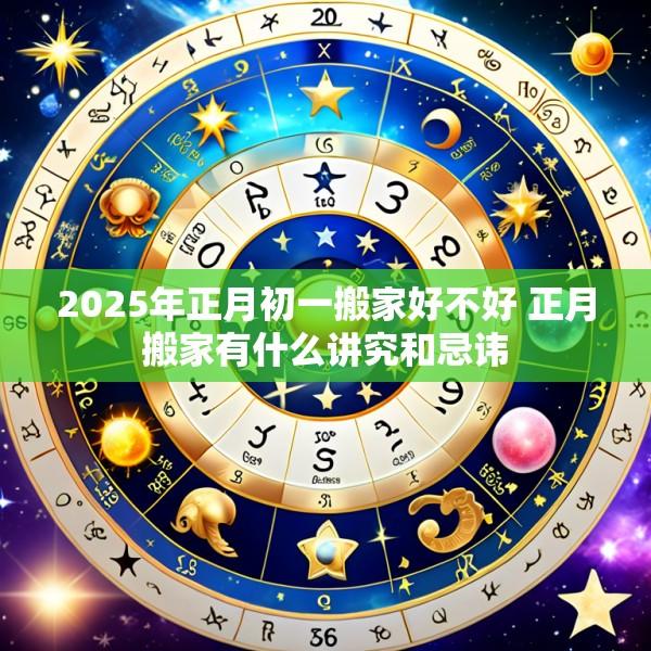 2025年正月初一搬家好不好 正月搬家有什么讲究和忌讳