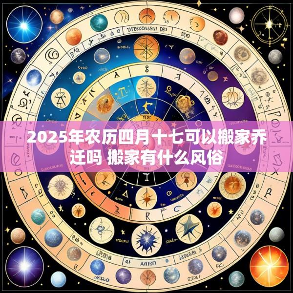 2025年农历四月十七可以搬家乔迁吗 搬家有什么风俗