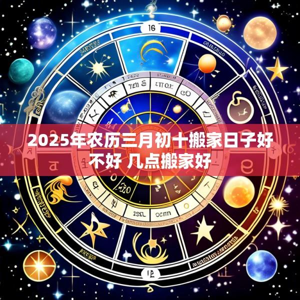 2025年农历三月初十搬家日子好不好 几点搬家好