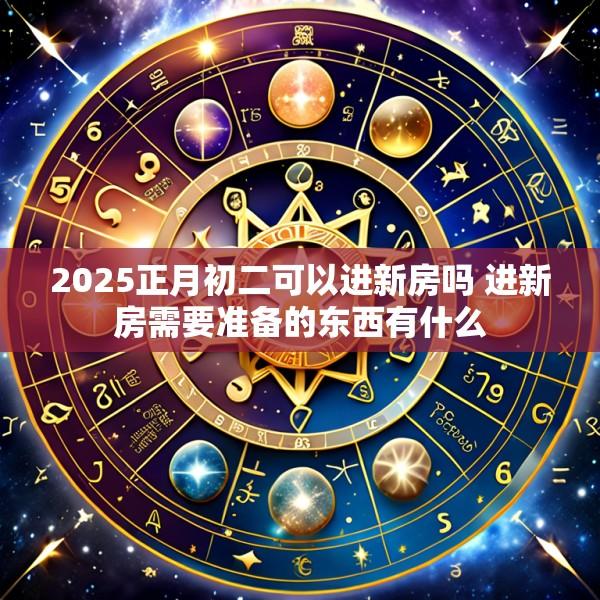 2025正月初二可以进新房吗 进新房需要准备的东西有什么