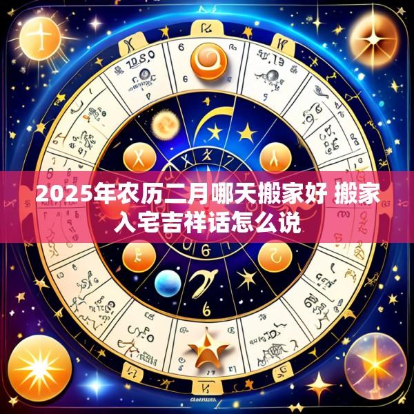 2025年农历二月哪天搬家好 搬家入宅吉祥话怎么说