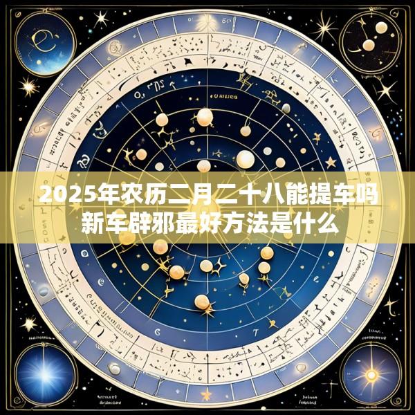 2025年农历二月二十八能提车吗 新车辟邪最好方法是什么