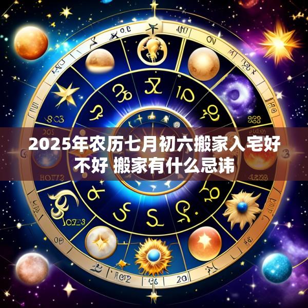 2025年农历七月初六搬家入宅好不好 搬家有什么忌讳