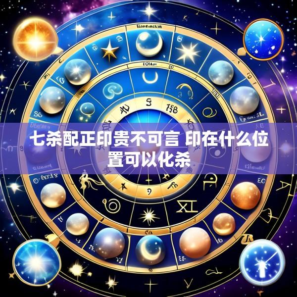 七杀配正印贵不可言 印在什么位置可以化杀