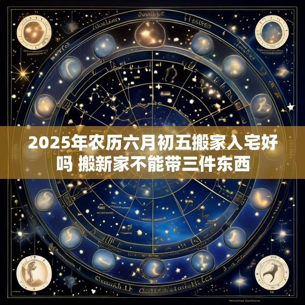 2025年农历六月初五搬家入宅好吗 搬新家不能带三件东西