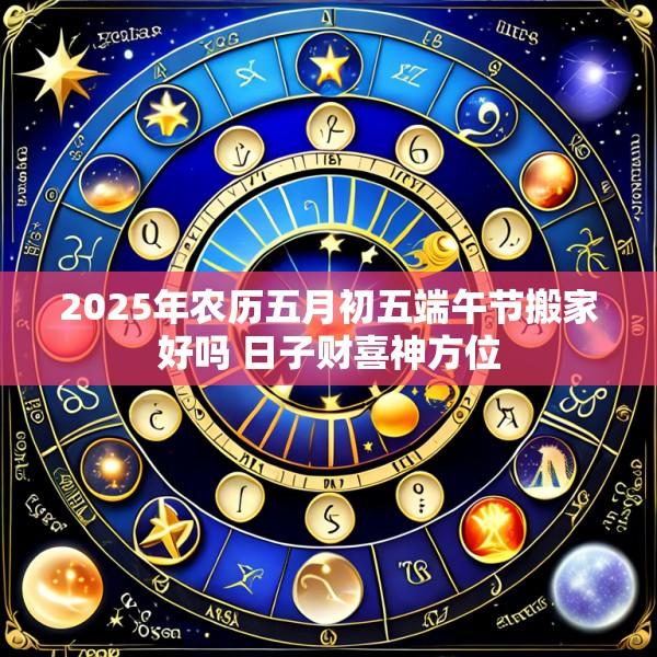 2025年农历五月初五端午节搬家好吗 日子财喜神方位