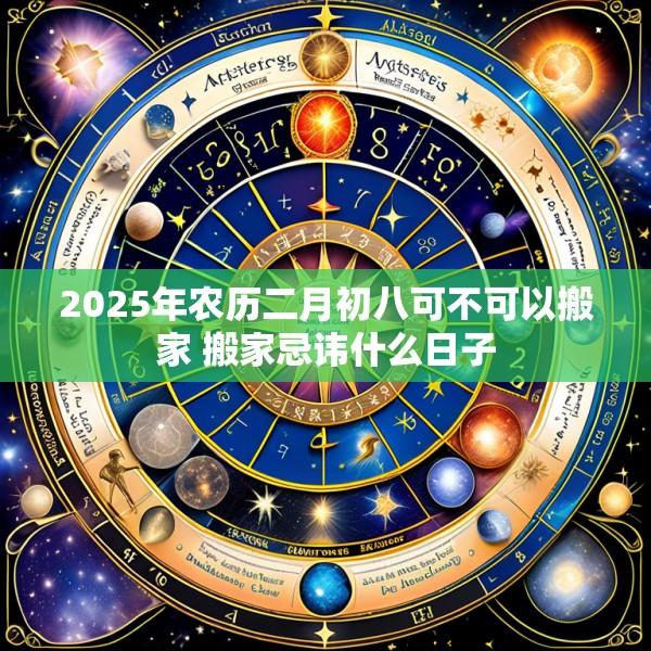 2025年农历二月初八可不可以搬家 搬家忌讳什么日子