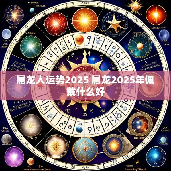 属龙人运势2025 属龙2025年佩戴什么好