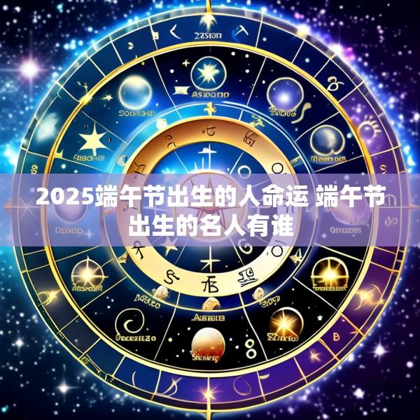 2025端午节出生的人命运 端午节出生的名人有谁