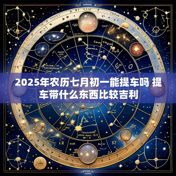2025年农历七月初一能提车吗 提车带什么东西比较吉利