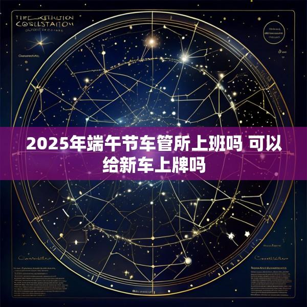 2025年端午节车管所上班吗 可以给新车上牌吗