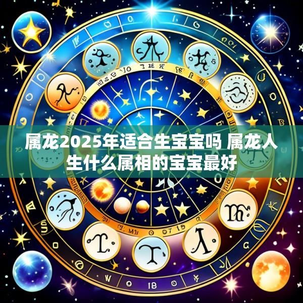 属龙2025年适合生宝宝吗 属龙人生什么属相的宝宝最好