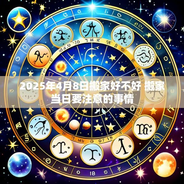 2025年4月8日搬家好不好 搬家当日要注意的事情