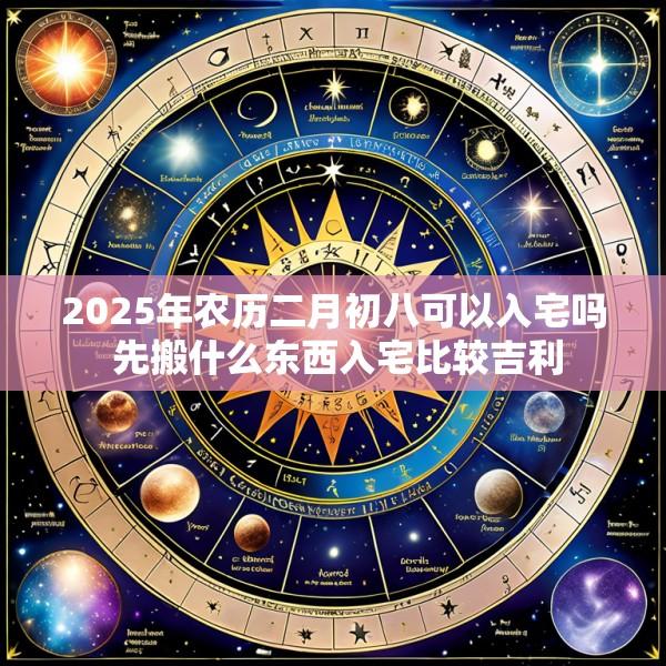 2025年农历二月初八可以入宅吗 先搬什么东西入宅比较吉利