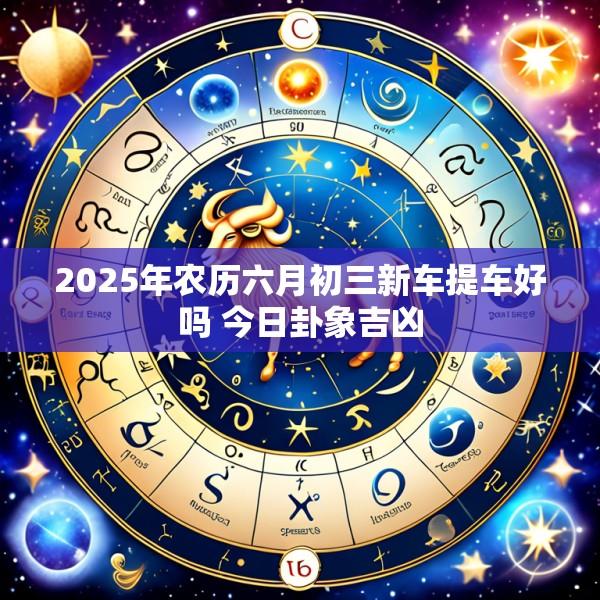 2025年农历六月初三新车提车好吗 今日卦象吉凶