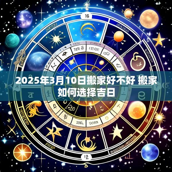 2025年3月10日搬家好不好 搬家如何选择吉日