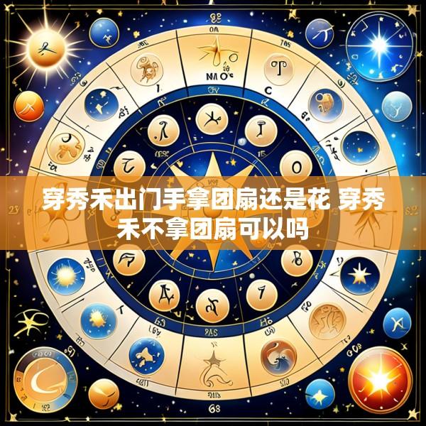 穿秀禾出门手拿团扇还是花 穿秀禾不拿团扇可以吗
