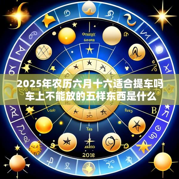 2025年农历六月十六适合提车吗 车上不能放的五样东西是什么