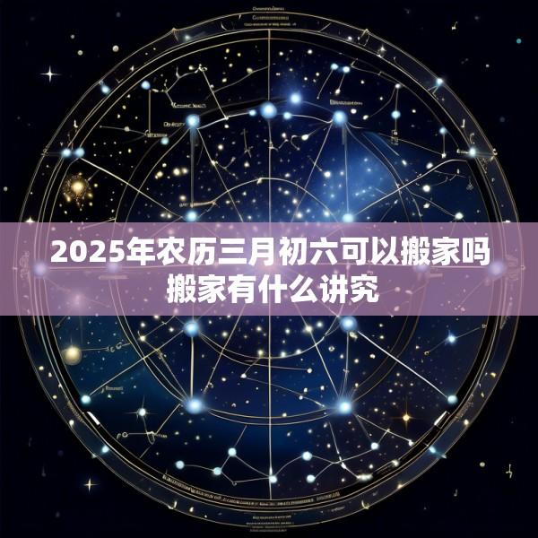 2025年农历三月初六可以搬家吗 搬家有什么讲究