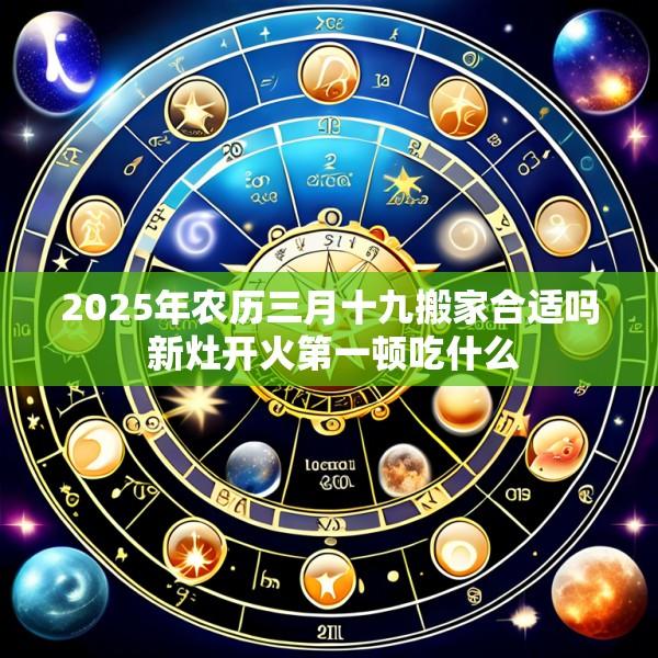 2025年农历三月十九搬家合适吗 新灶开火第一顿吃什么