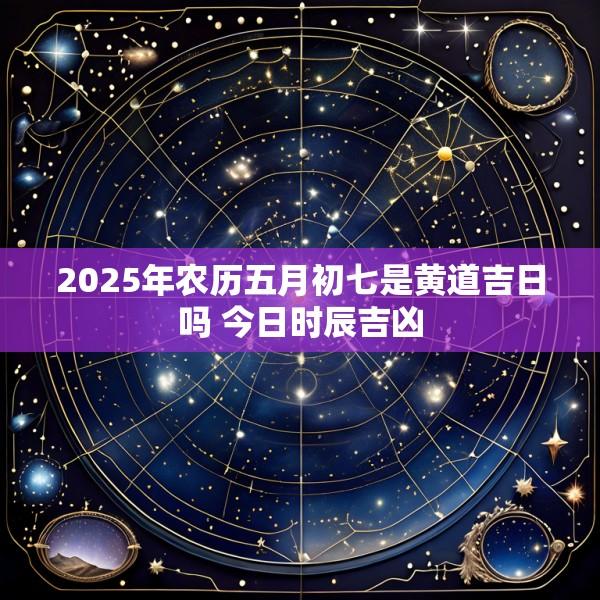 2025年农历五月初七是黄道吉日吗 今日时辰吉凶