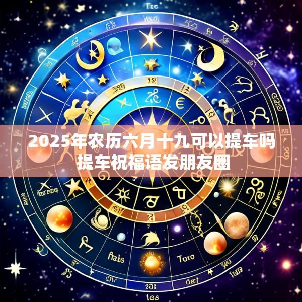 2025年农历六月十九可以提车吗 提车祝福语发朋友圈