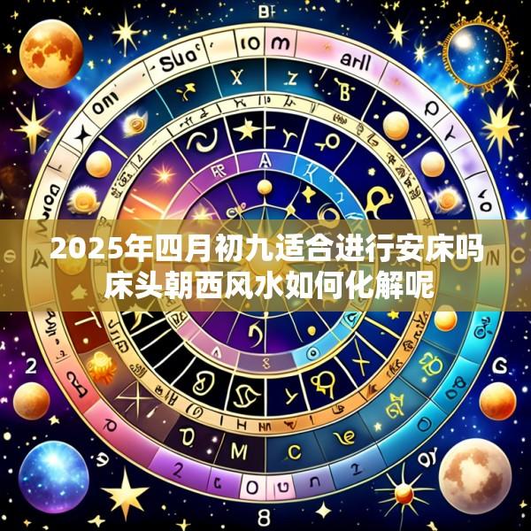 2025年四月初九适合进行安床吗 床头朝西风水如何化解呢