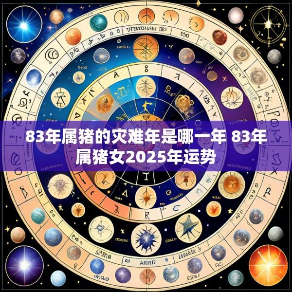 83年属猪的灾难年是哪一年 83年属猪女2025年运势