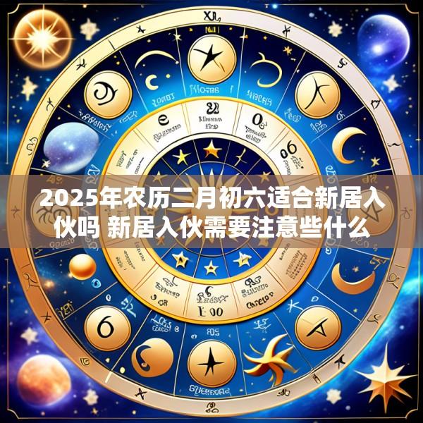 2025年农历二月初六适合新居入伙吗 新居入伙需要注意些什么