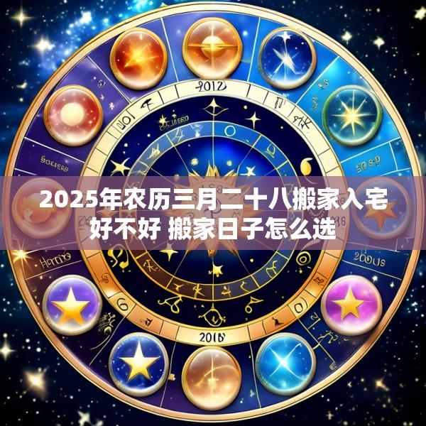 2025年农历三月二十八搬家入宅好不好 搬家日子怎么选