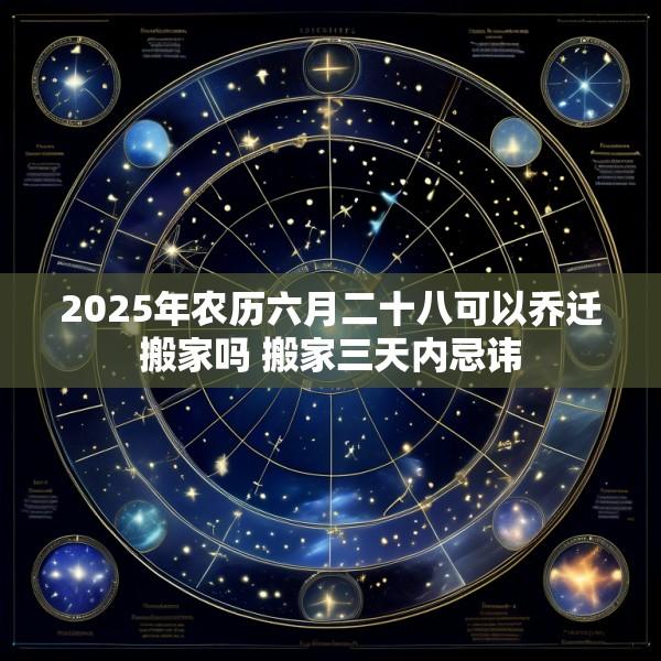 2025年农历六月二十八可以乔迁搬家吗 搬家三天内忌讳