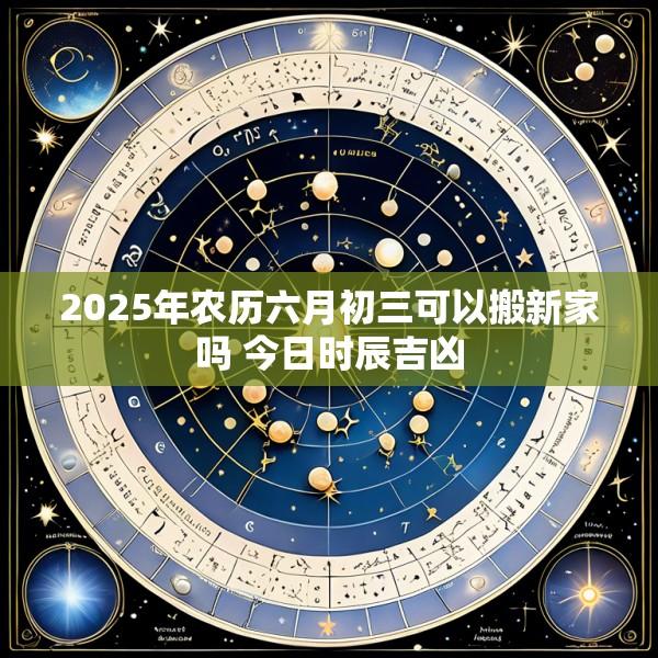 2025年农历六月初三可以搬新家吗 今日时辰吉凶