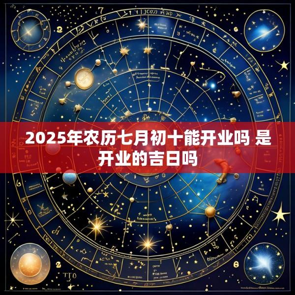 2025年农历七月初十能开业吗 是开业的吉日吗
