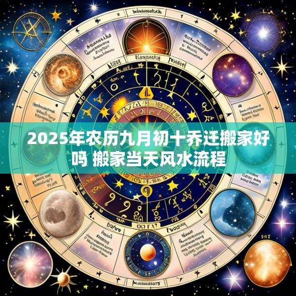 2025年农历九月初十乔迁搬家好吗 搬家当天风水流程
