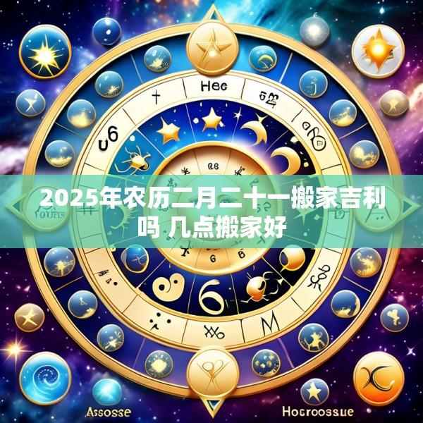 2025年农历二月二十一搬家吉利吗 几点搬家好