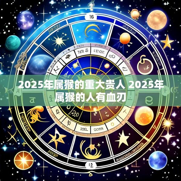 2025年属猴的重大贵人 2025年属猴的人有血刃