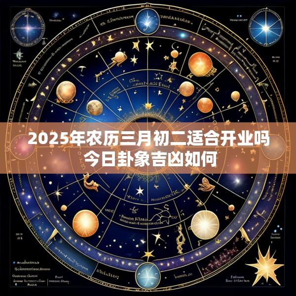 2025年农历三月初二适合开业吗 今日卦象吉凶如何