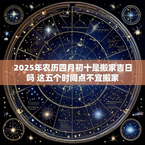 2025年农历四月初十是搬家吉日吗 这五个时间点不宜搬家