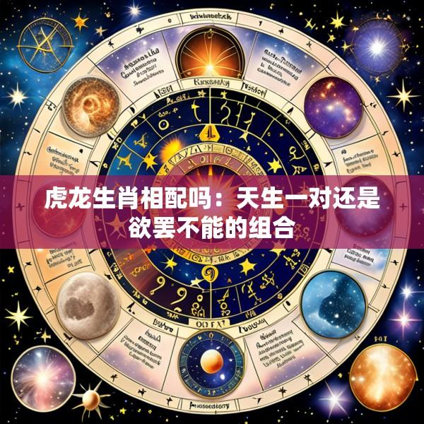 虎龙生肖相配吗：天生一对还是欲罢不能的组合