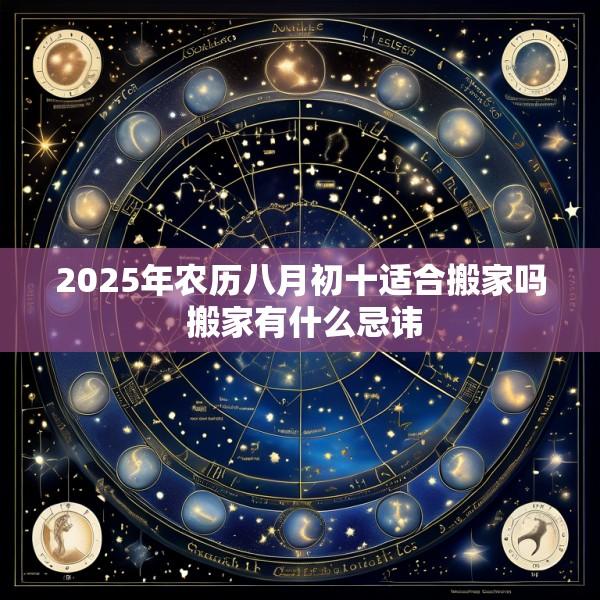 2025年农历八月初十适合搬家吗 搬家有什么忌讳