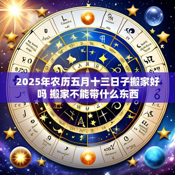 2025年农历五月十三日子搬家好吗 搬家不能带什么东西