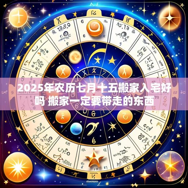 2025年农历七月十五搬家入宅好吗 搬家一定要带走的东西
