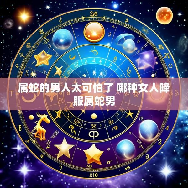 属蛇的男人太可怕了 哪种女人降服属蛇男